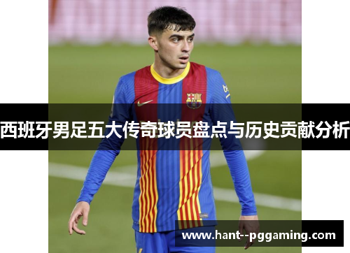 西班牙男足五大传奇球员盘点与历史贡献分析