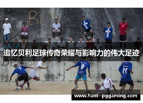 追忆贝利足球传奇荣耀与影响力的伟大足迹