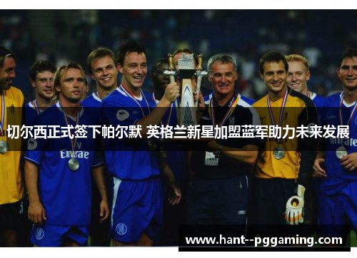 切尔西正式签下帕尔默 英格兰新星加盟蓝军助力未来发展 切尔西正式签下帕尔默 英格兰新星加盟蓝军助力未来发展