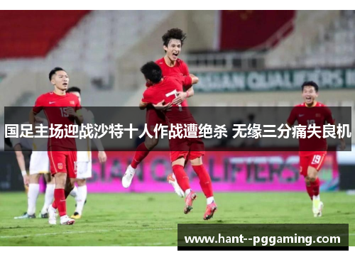 国足主场迎战沙特十人作战遭绝杀 无缘三分痛失良机 国足主场迎战沙特十人作战遭绝杀 无缘三分痛失良机