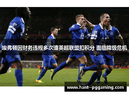 埃弗顿因财务违规多次遭英超联盟扣积分 面临降级危机 埃弗顿因财务违规多次遭英超联盟扣积分 面临降级危机