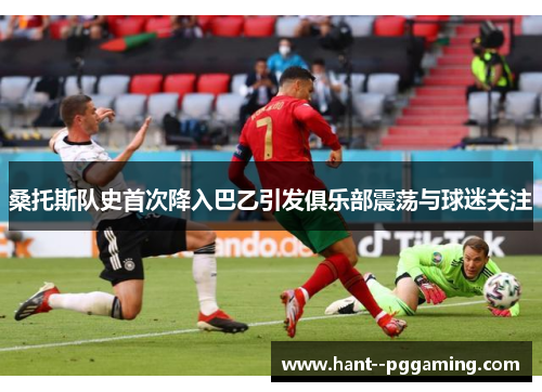 桑托斯队史首次降入巴乙引发俱乐部震荡与球迷关注 桑托斯队史首次降入巴乙引发俱乐部震荡与球迷关注