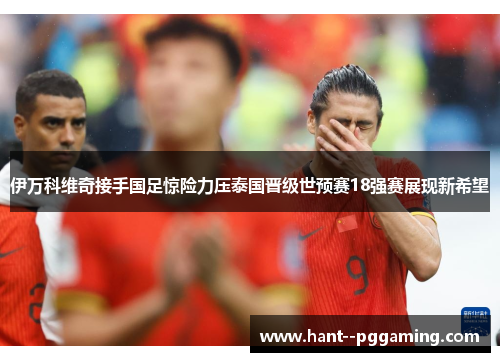 伊万科维奇接手国足惊险力压泰国晋级世预赛18强赛展现新希望