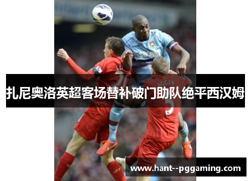 扎尼奥洛英超客场替补破门助队绝平西汉姆 扎尼奥洛英超客场替补破门助队绝平西汉姆