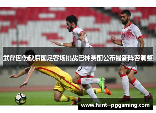 武磊因伤缺席国足客场挑战巴林赛前公布最新阵容调整 武磊因伤缺席国足客场挑战巴林赛前公布最新阵容调整