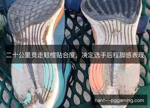 二十公里竞走鞋楦贴合度，决定选手后程脚感表现